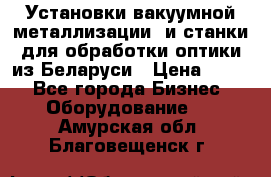 Установки вакуумной металлизации  и станки для обработки оптики из Беларуси › Цена ­ 100 - Все города Бизнес » Оборудование   . Амурская обл.,Благовещенск г.